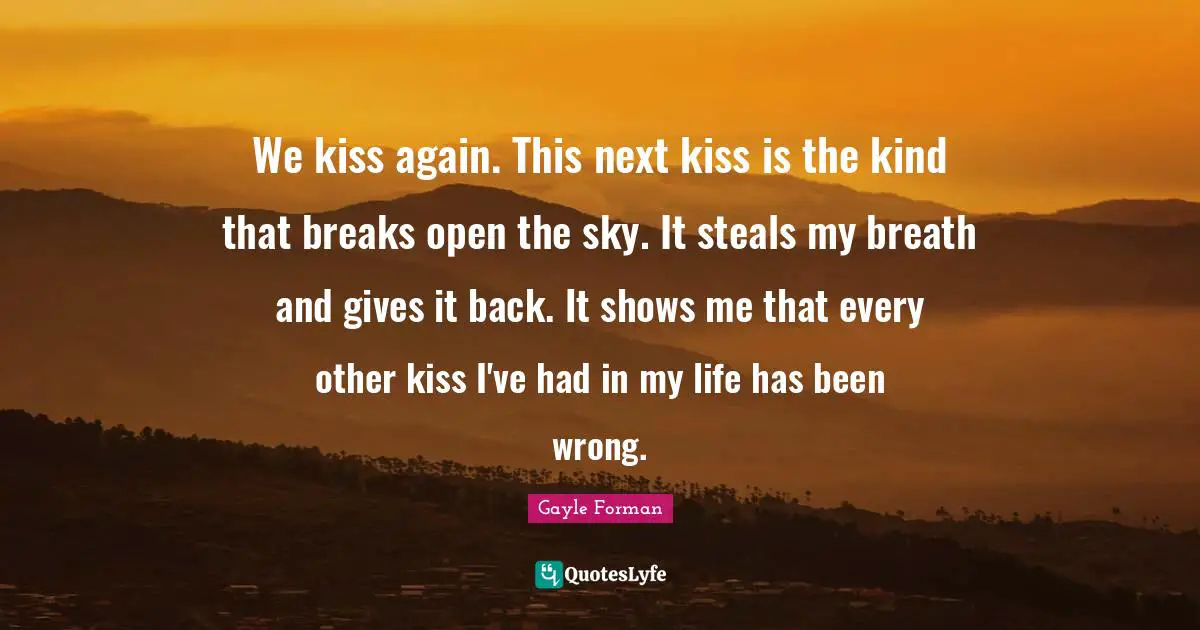 We kiss again. This next kiss is the kind that breaks open the sky. It steals my breath and gives it back. It shows me that every other kiss I've had in my life has been wrong.