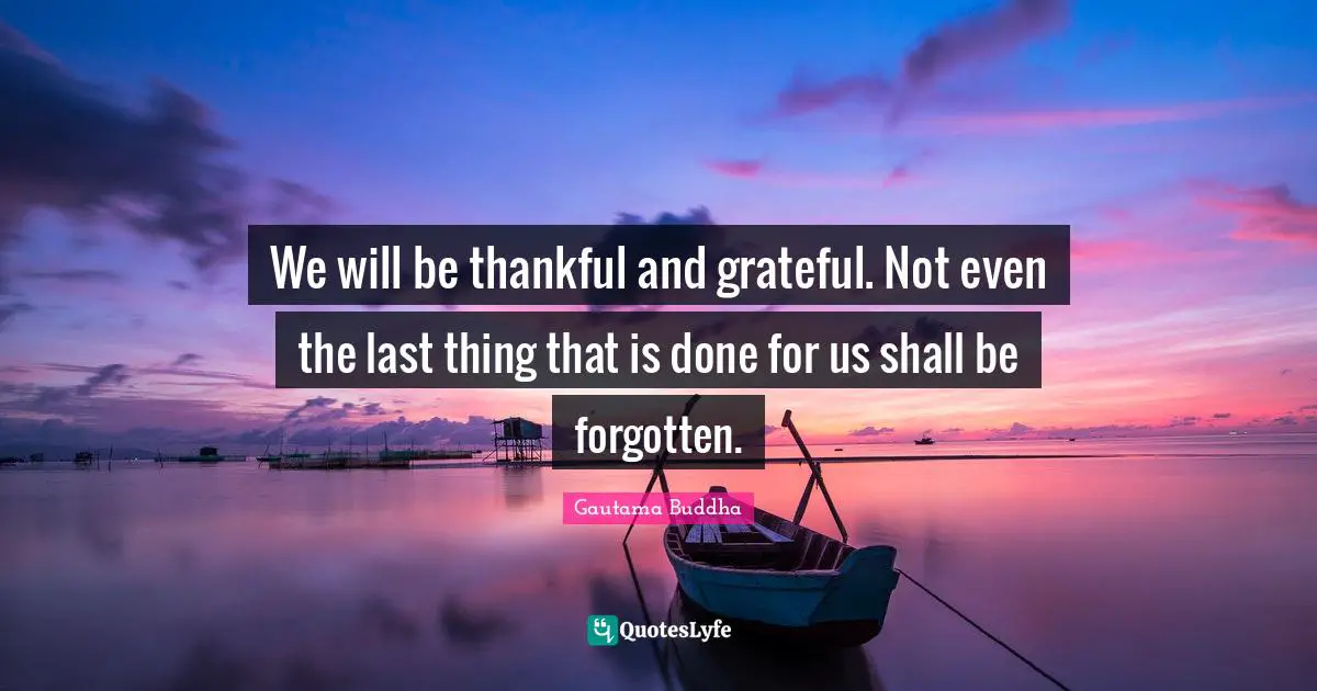 We will be thankful and grateful. Not even the last thing that is done for us shall be forgotten.