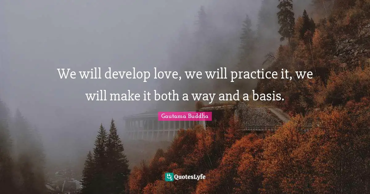 We will develop love, we will practice it, we will make it both a way and a basis.
