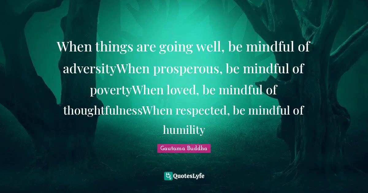 When things are going well, be mindful of adversityWhen prosperous, be mindful of povertyWhen loved, be mindful of thoughtfulnessWhen respected, be mindful of humility