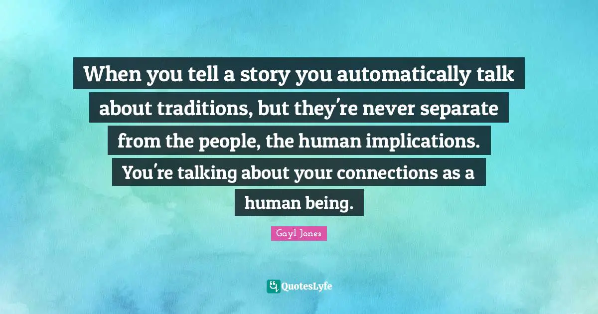 When you tell a story you automatically talk about traditions, but they're never separate from the people, the human implications. You're talking about your connections as a human being.