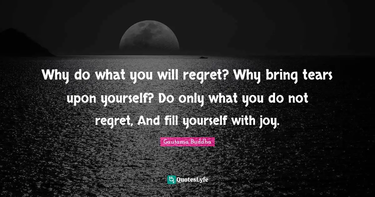Why do what you will regret? Why bring tears upon yourself? Do only what you do not regret, And fill yourself with joy.