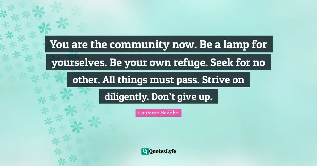 You are the community now. Be a lamp for yourselves. Be your own refuge. Seek for no other. All things must pass. Strive on diligently. Don’t give up.