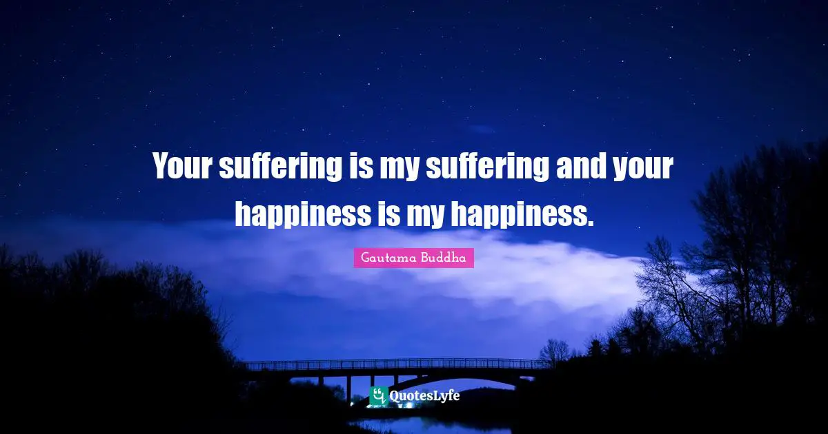 Your suffering is my suffering and your happiness is my happiness.