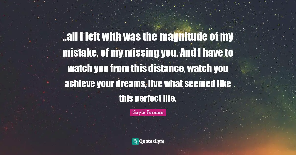 ..all I left with was the magnitude of my mistake, of my missing you. And I have to watch you from this distance, watch you achieve your dreams, live what seemed like this perfect life.