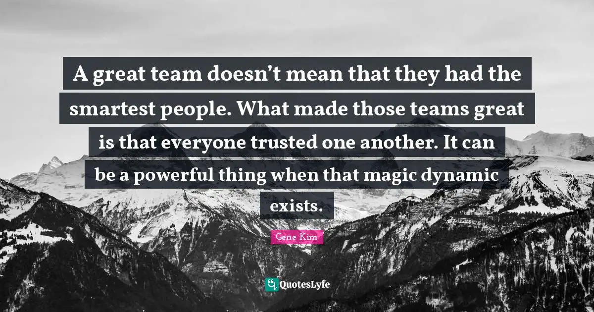 A great team doesn’t mean that they had the smartest people. What made those teams great is that everyone trusted one another. It can be a powerful thing when that magic dynamic exists.