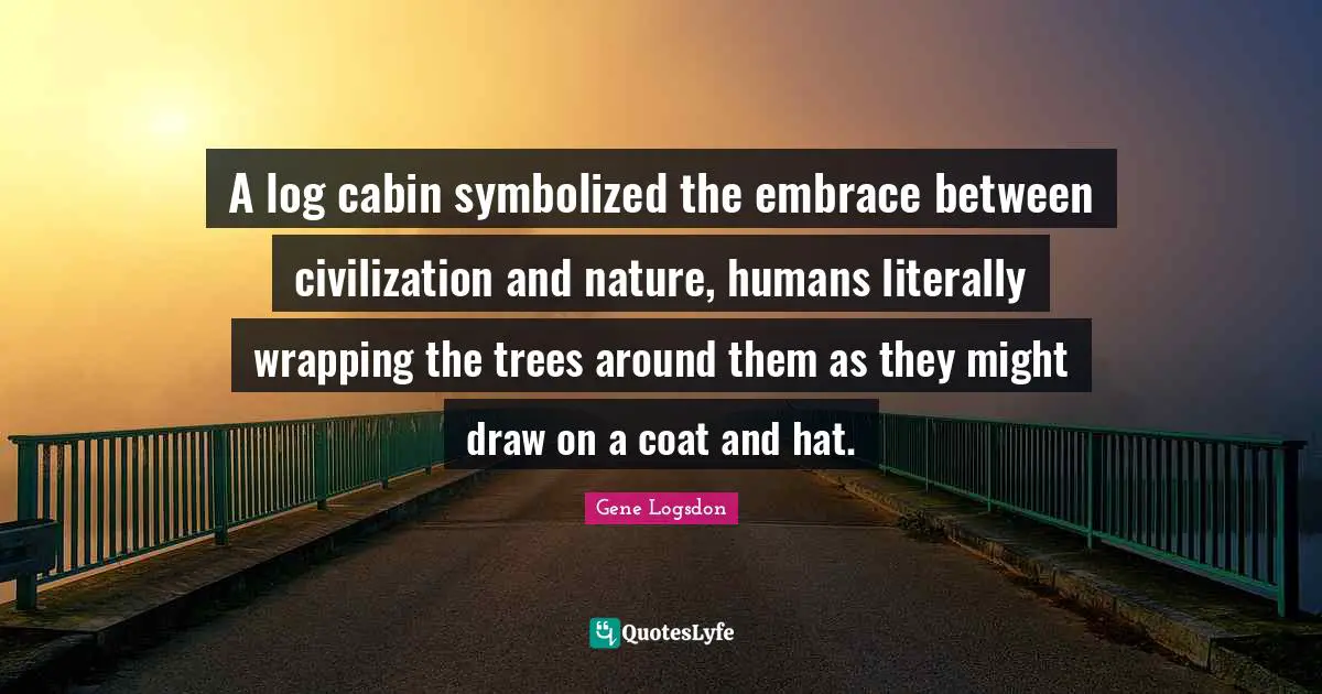 Wrapping Quotes: "A log cabin symbolized the embrace between civilization and nature, humans literally wrapping the trees around them as they might draw on a coat and hat."