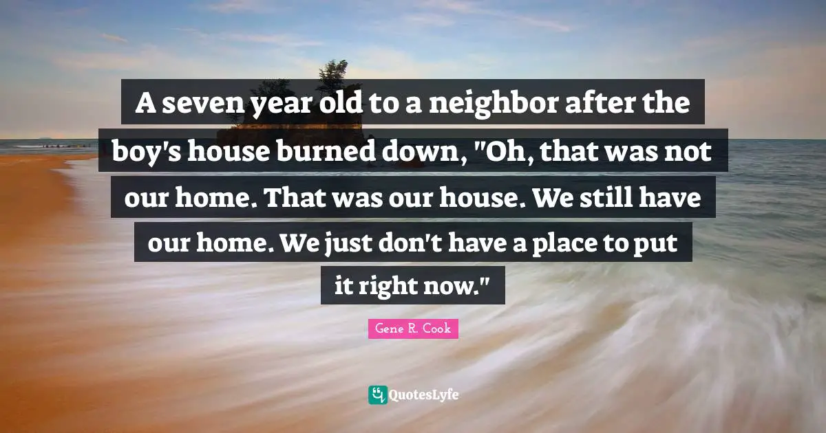 A seven year old to a neighbor after the boy's house burned down, "Oh, that was not our home. That was our house. We still have our home. We just don't have a place to put it right now."