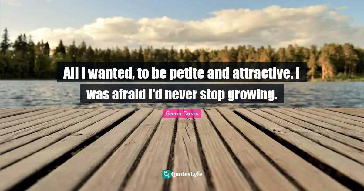 All I wanted, to be petite and attractive. I was afraid I'd never stop growing.