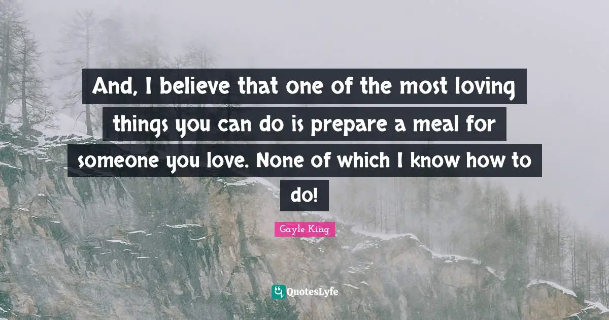 And, I believe that one of the most loving things you can do is prepare a meal for someone you love. None of which I know how to do!