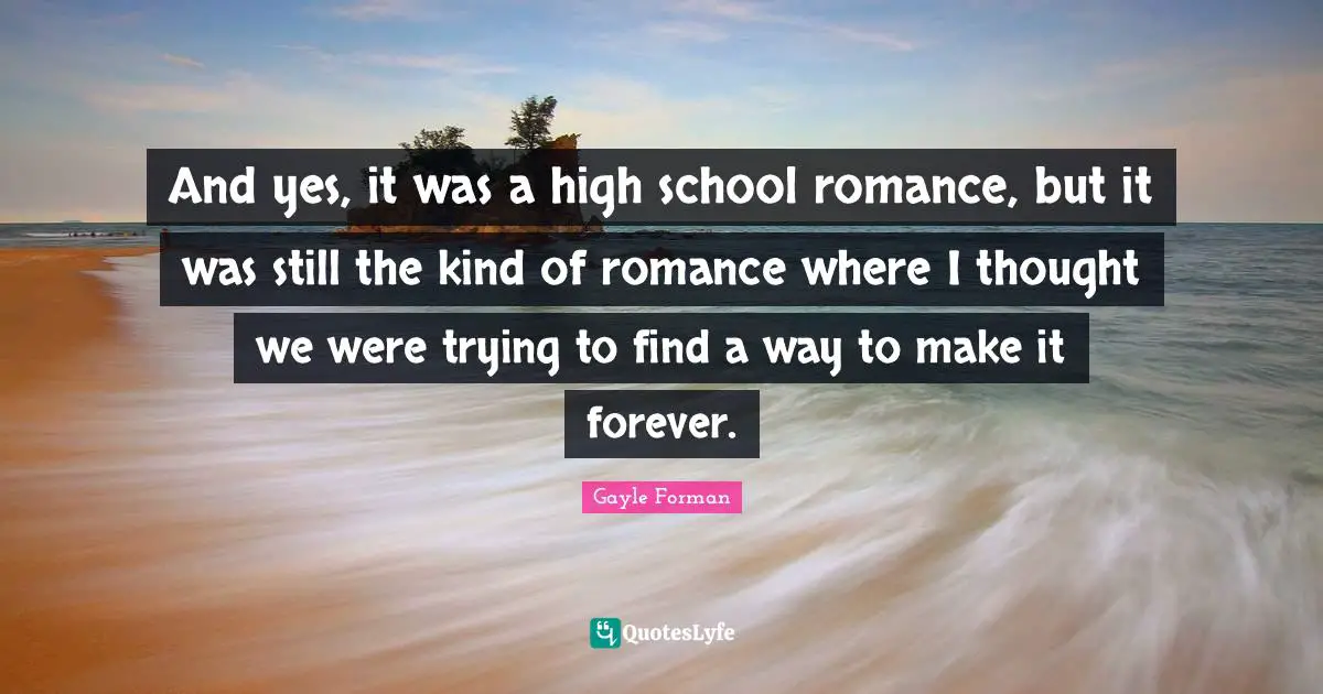 And yes, it was a high school romance, but it was still the kind of romance where I thought we were trying to find a way to make it forever.