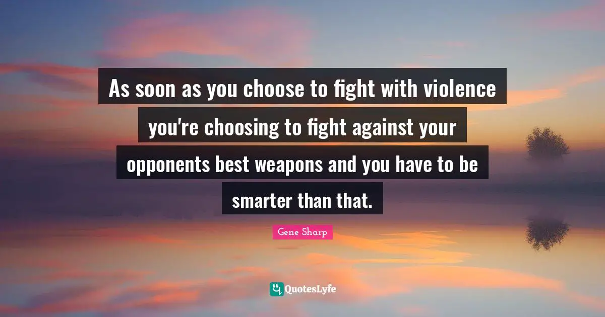 As soon as you choose to fight with violence you're choosing to fight against your opponents best weapons and you have to be smarter than that.