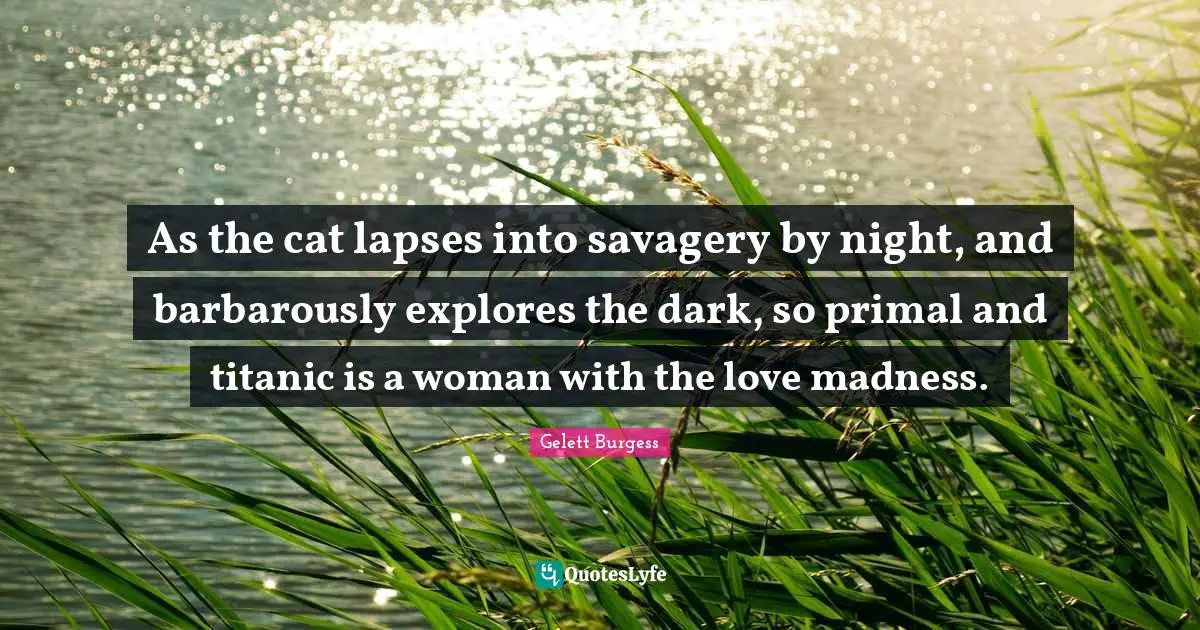 As the cat lapses into savagery by night, and barbarously explores the dark, so primal and titanic is a woman with the love madness.