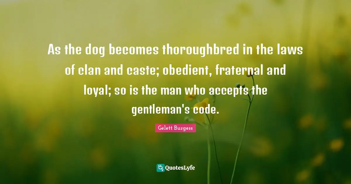 As the dog becomes thoroughbred in the laws of clan and caste; obedient, fraternal and loyal; so is the man who accepts the gentleman's code.