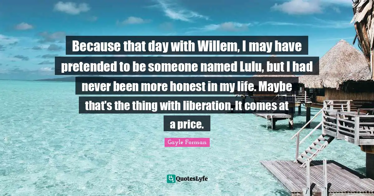 Because that day with Willem, I may have pretended to be someone named Lulu, but I had never been more honest in my life. Maybe that's the thing with liberation. It comes at a price.