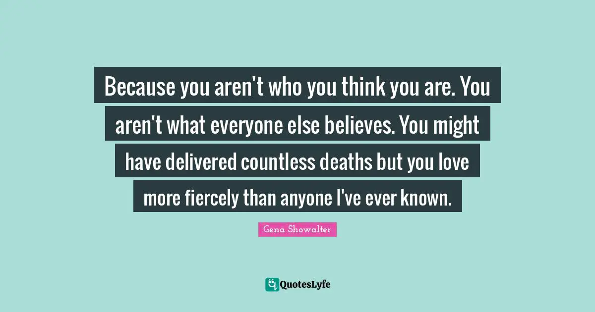 Because you aren't who you think you are. You aren't what everyone else believes. You might have delivered countless deaths but you love more fiercely than anyone I've ever known.