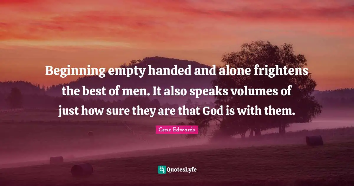 Beginning empty handed and alone frightens the best of men. It also speaks volumes of just how sure they are that God is with them.