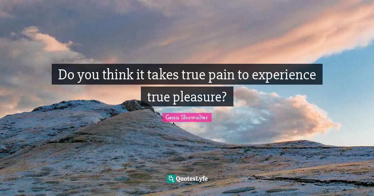 Do you think it takes true pain to experience true pleasure?