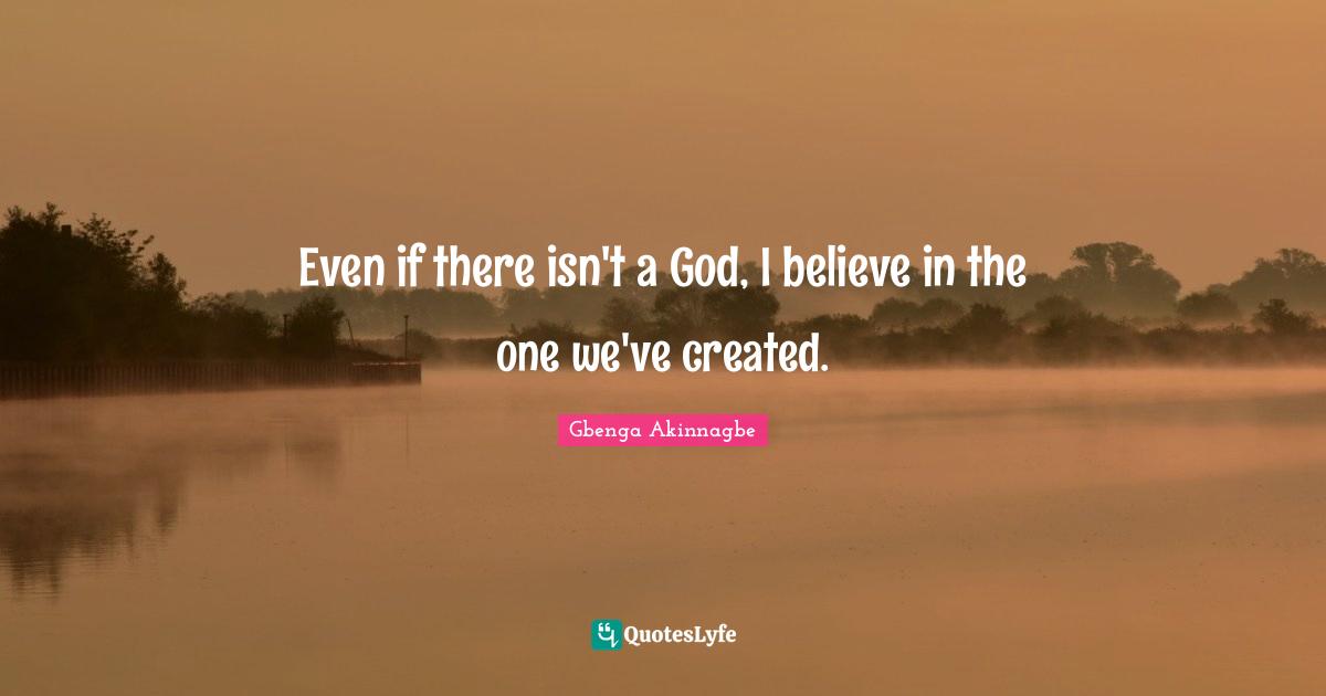 Even if there isn't a God, I believe in the one we've created.