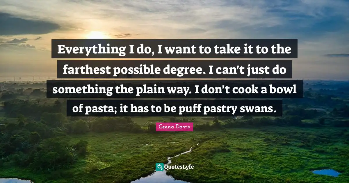 Everything I do, I want to take it to the farthest possible degree. I can't just do something the plain way. I don't cook a bowl of pasta; it has to be puff pastry swans.