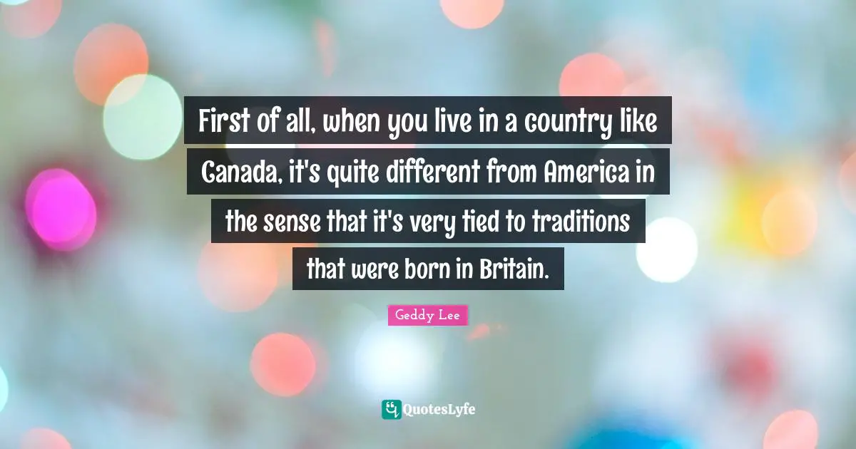 First of all, when you live in a country like Canada, it's quite different from America in the sense that it's very tied to traditions that were born in Britain.