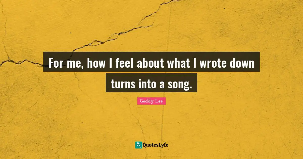 For me, how I feel about what I wrote down turns into a song.
