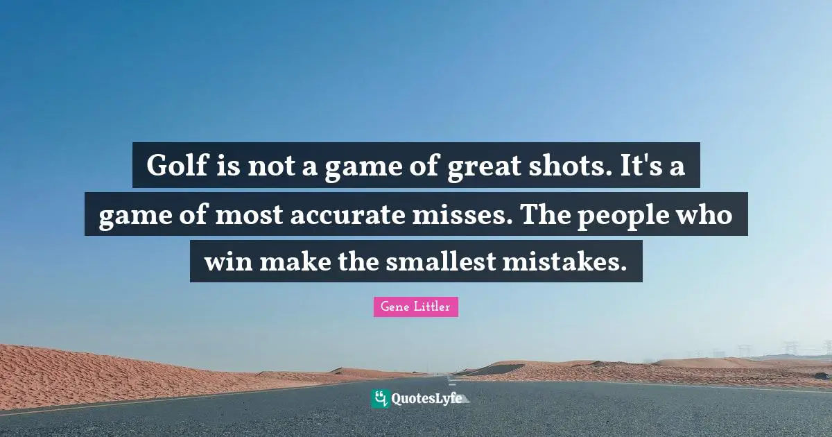 Golf is not a game of great shots. It's a game of most accurate misses. The people who win make the smallest mistakes.