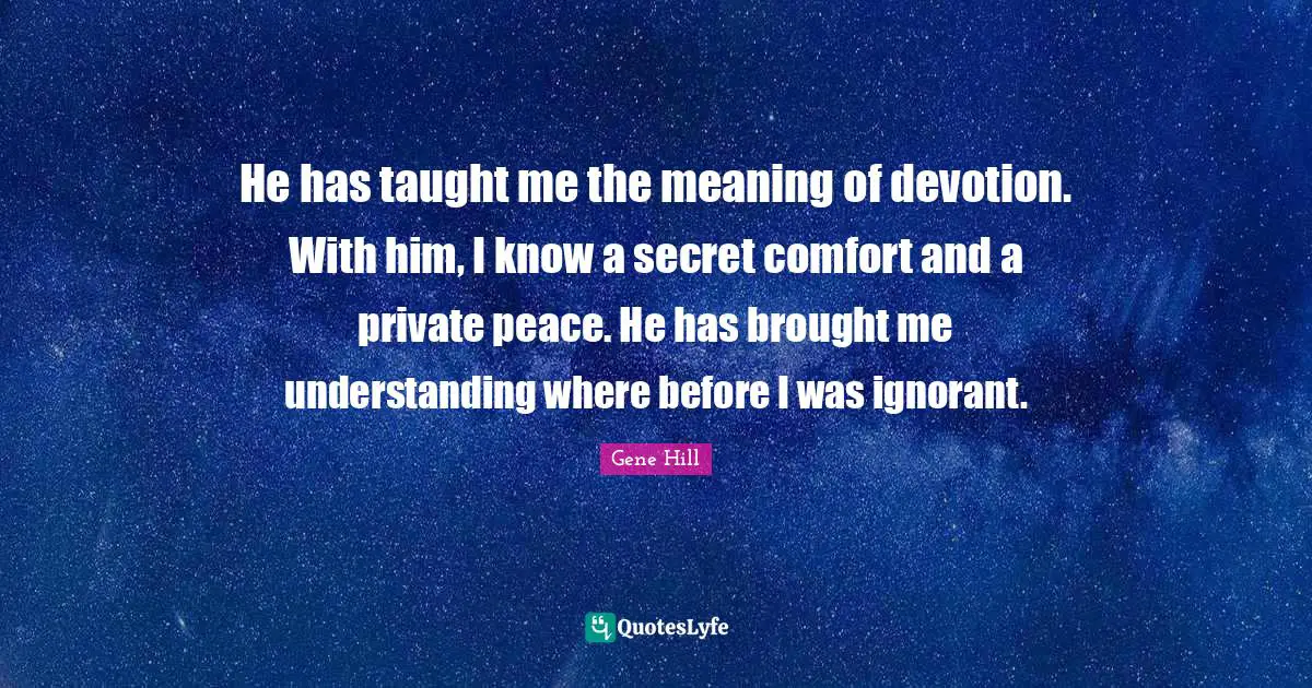 He has taught me the meaning of devotion. With him, I know a secret comfort and a private peace. He has brought me understanding where before I was ignorant.