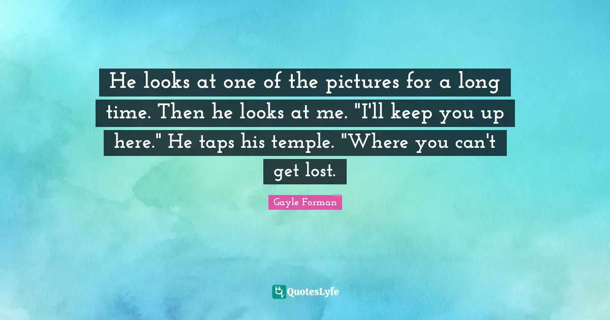 He looks at one of the pictures for a long time. Then he looks at me. "I'll keep you up here." He taps his temple. "Where you can't get lost.