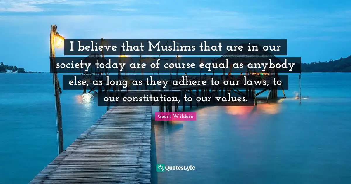 Geert Wilders Quotes: "I believe that Muslims that are in our society today are of course equal as anybody else, as long as they adhere to our laws, to our constitution, to our values."