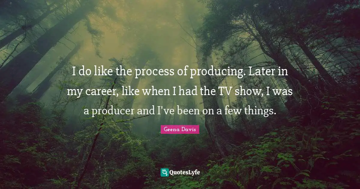 I do like the process of producing. Later in my career, like when I had the TV show, I was a producer and I've been on a few things.