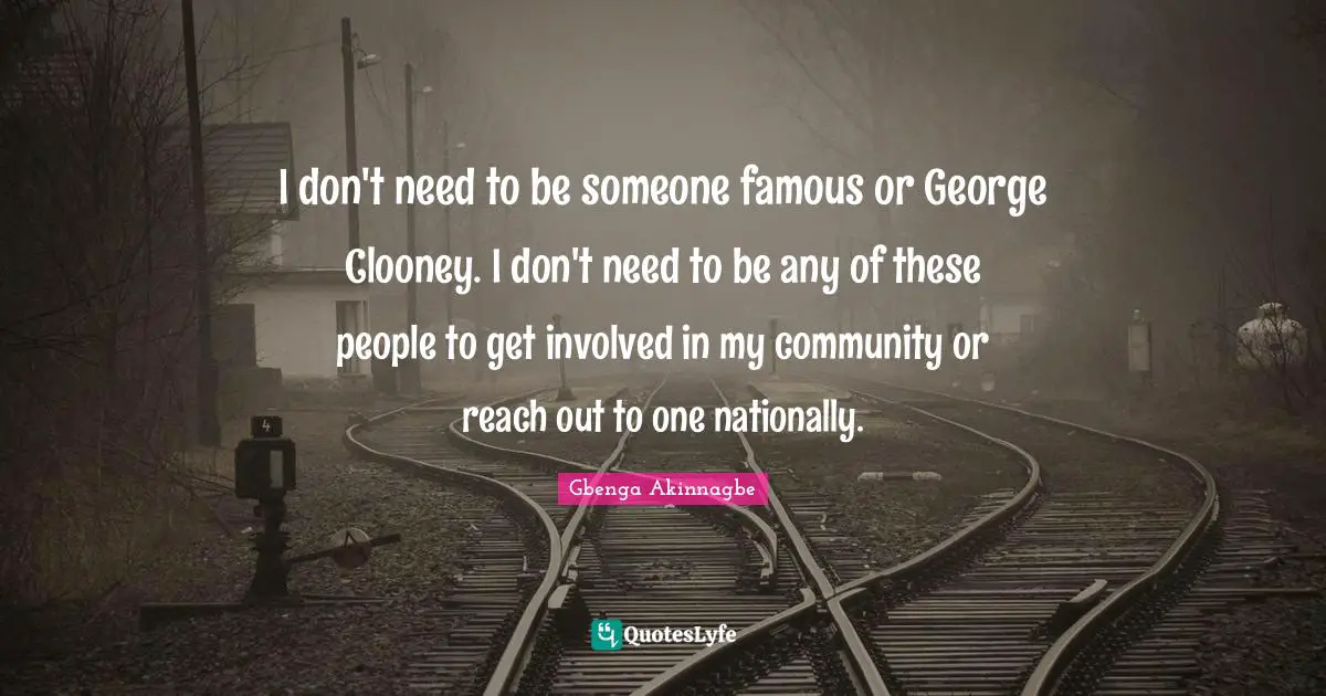I don't need to be someone famous or George Clooney. I don't need to be any of these people to get involved in my community or reach out to one nationally.