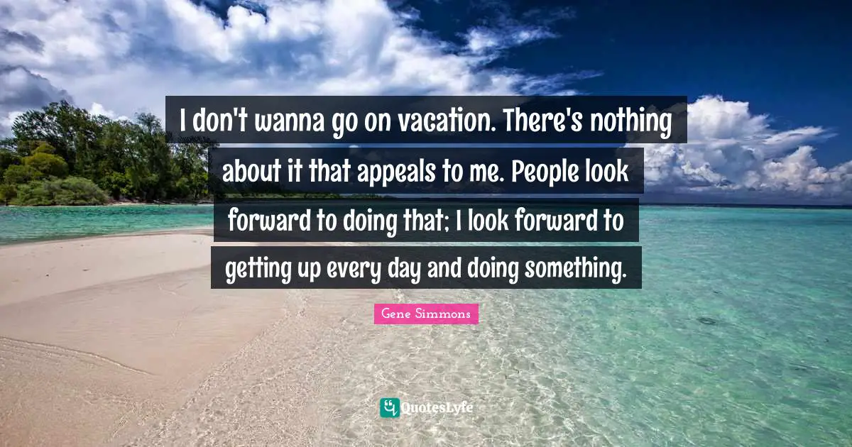 I don't wanna go on vacation. There's nothing about it that appeals to me. People look forward to doing that; I look forward to getting up every day and doing something.
