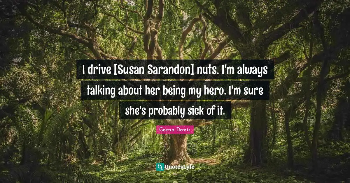 I drive [Susan Sarandon] nuts. I'm always talking about her being my hero. I'm sure she's probably sick of it.
