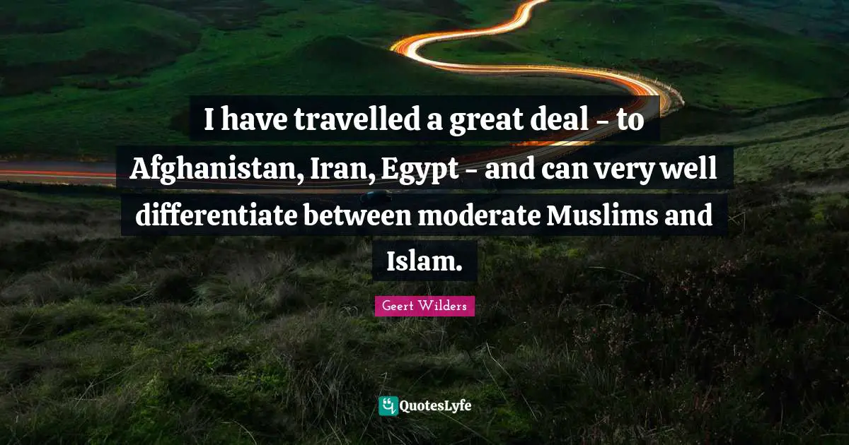 I have travelled a great deal - to Afghanistan, Iran, Egypt - and can very well differentiate between moderate Muslims and Islam.