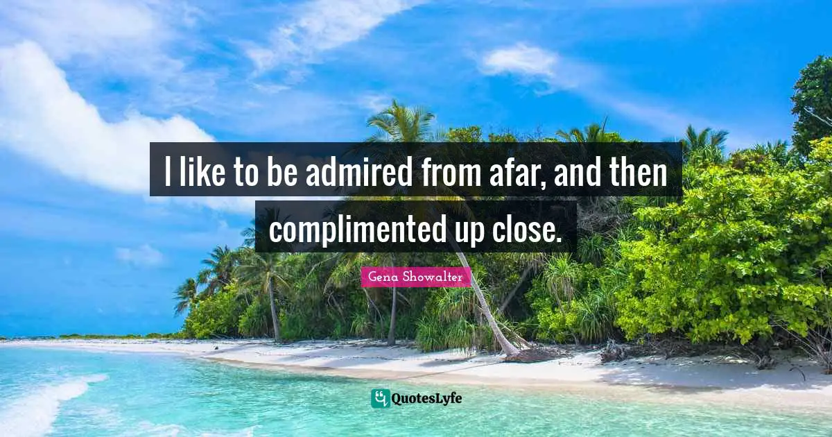 I like to be admired from afar, and then complimented up close.