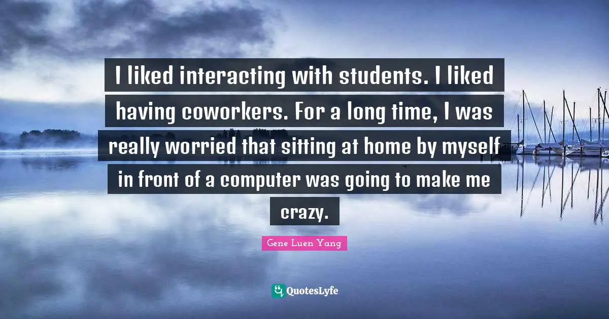 I liked interacting with students. I liked having coworkers. For a long time, I was really worried that sitting at home by myself in front of a computer was going to make me crazy.