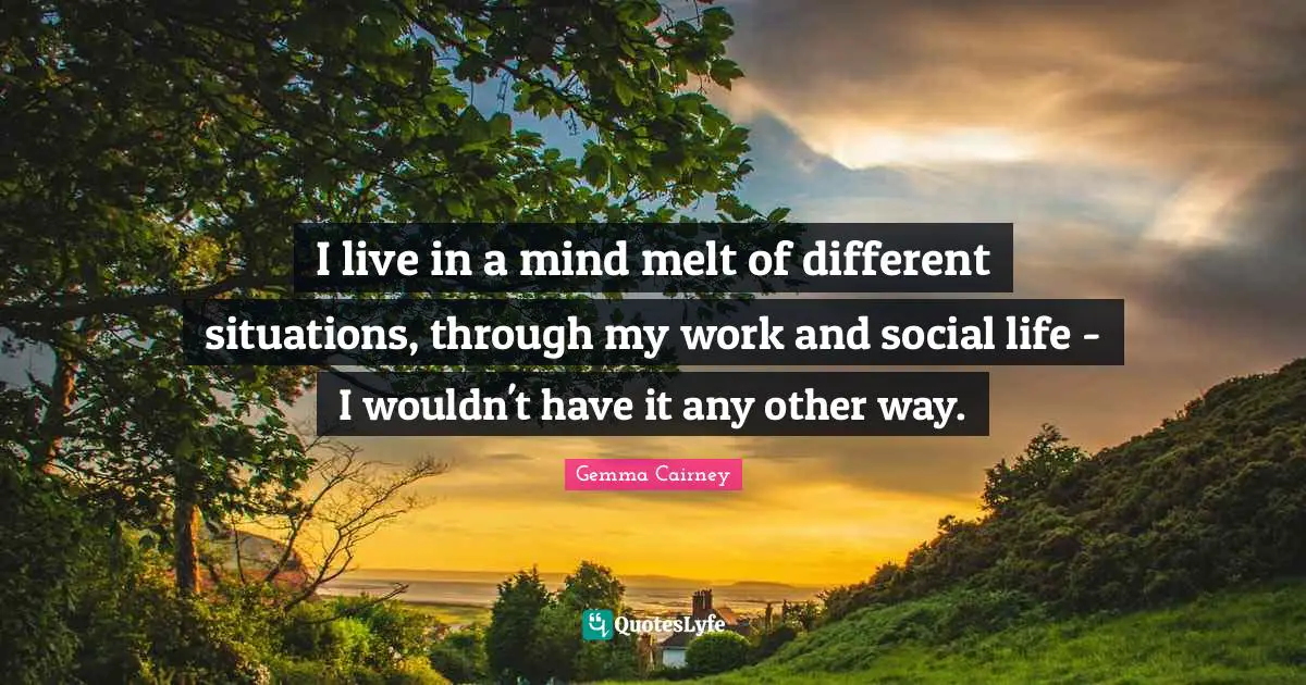 I live in a mind melt of different situations, through my work and social life - I wouldn't have it any other way.