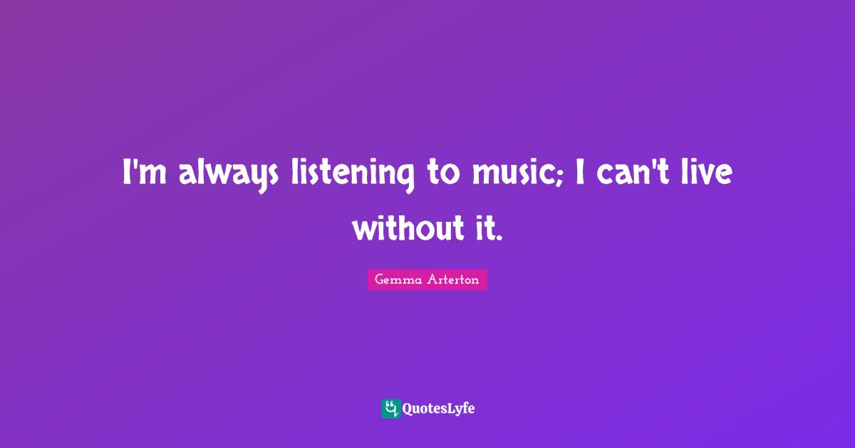 I'm always listening to music; I can't live without it.