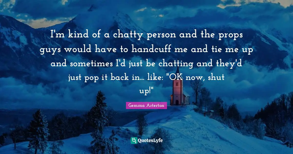 I'm kind of a chatty person and the props guys would have to handcuff me and tie me up and sometimes I'd just be chatting and they'd just pop it back in... like: "OK now, shut up!"