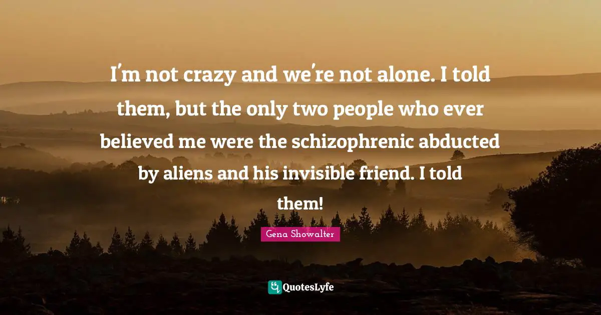 I'm not crazy and we're not alone. I told them, but the only two people who ever believed me were the schizophrenic abducted by aliens and his invisible friend. I told them!
