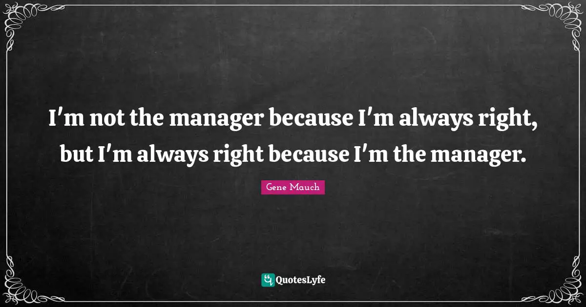 I'm not the manager because I'm always right, but I'm always right because I'm the manager.