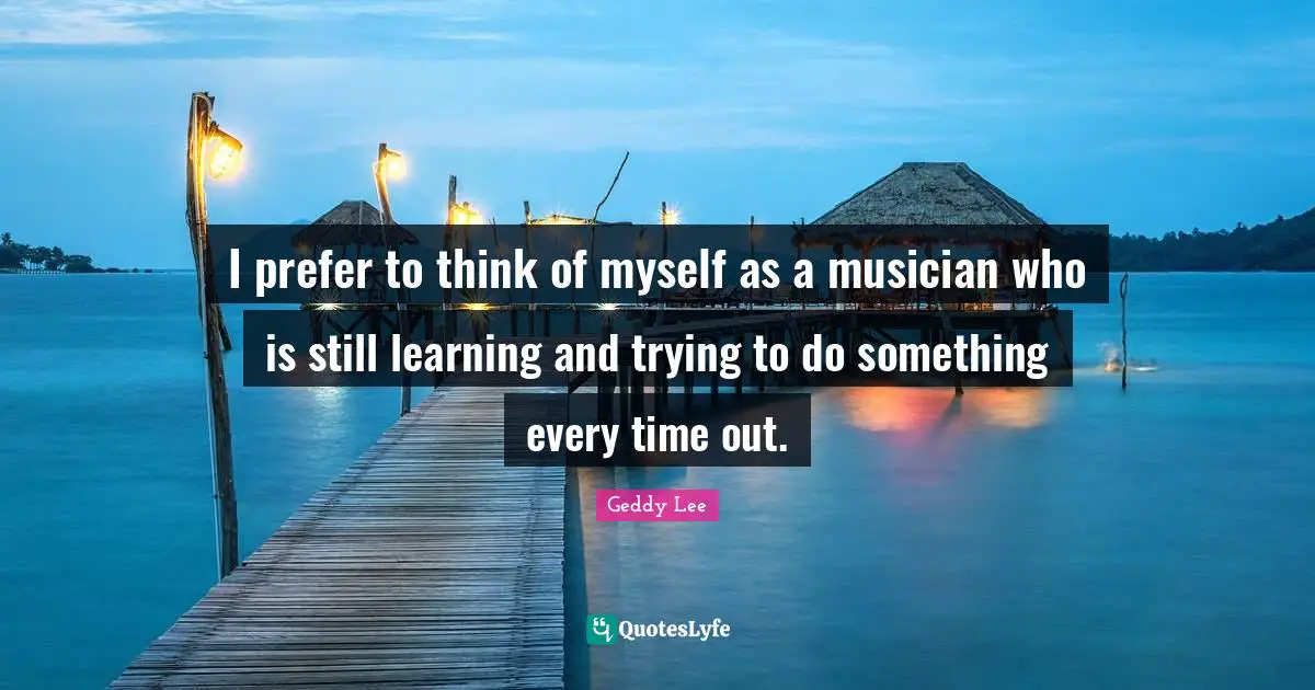 I prefer to think of myself as a musician who is still learning and trying to do something every time out.