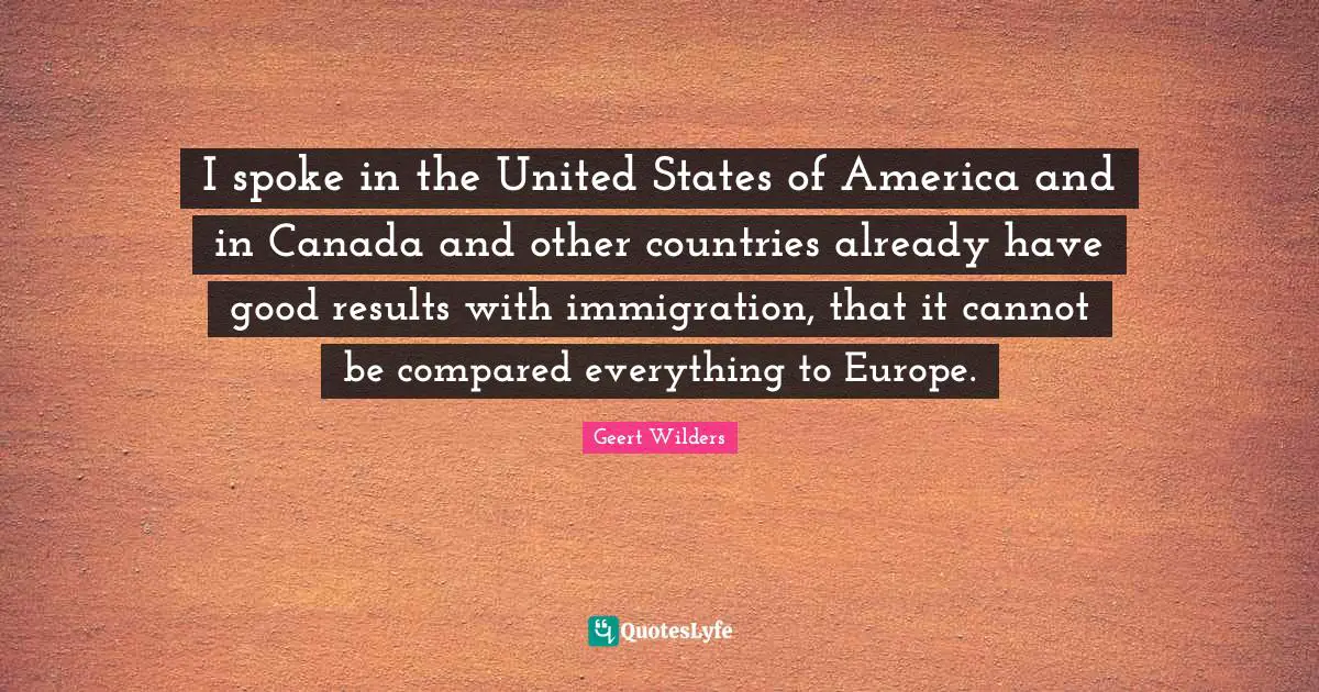 Geert Wilders Quotes: "I spoke in the United States of America and in Canada and other countries already have good results with immigration, that it cannot be compared everything to Europe."