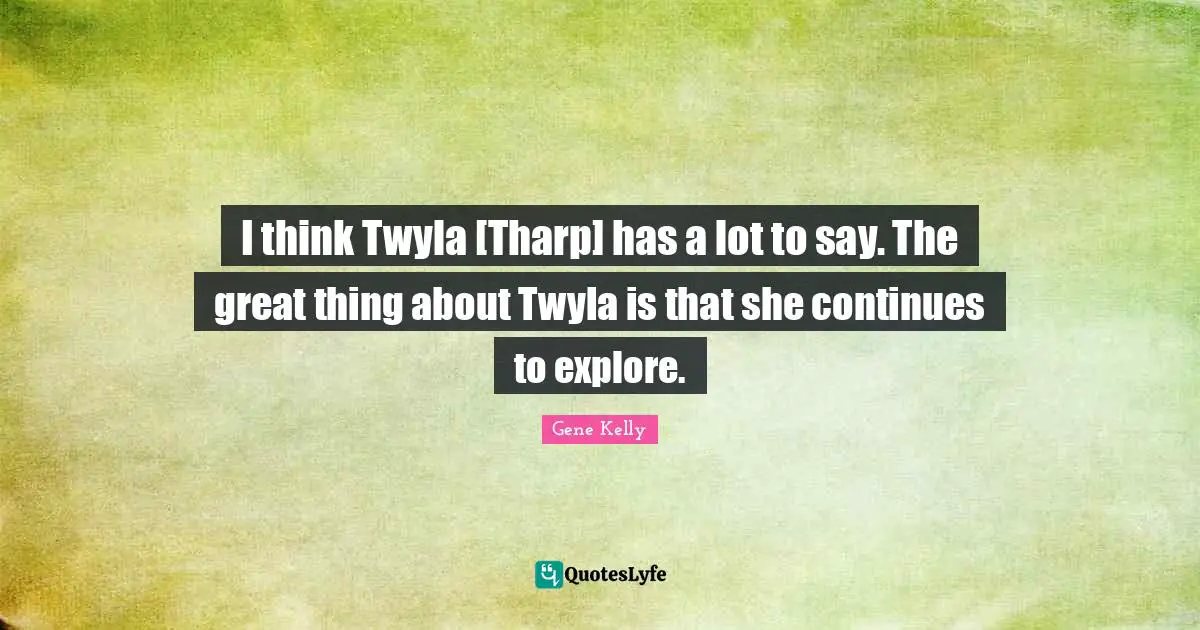 I think Twyla [Tharp] has a lot to say. The great thing about Twyla is that she continues to explore.