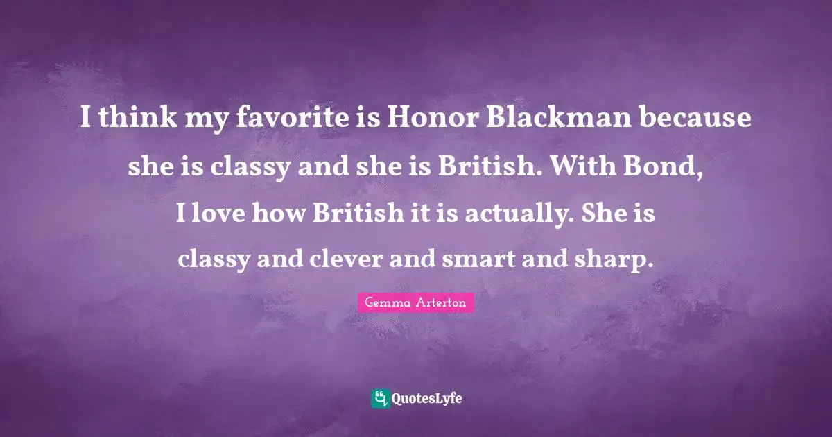 I think my favorite is Honor Blackman because she is classy and she is British. With Bond, I love how British it is actually. She is classy and clever and smart and sharp.