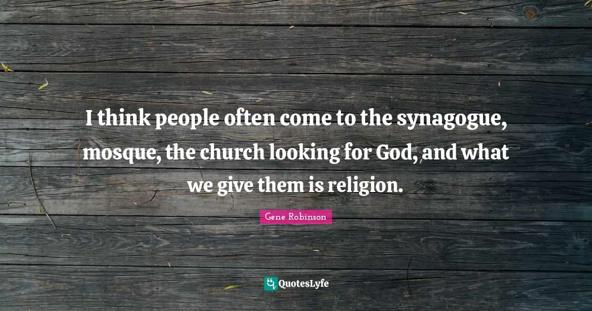 I think people often come to the synagogue, mosque, the church looking for God, and what we give them is religion.