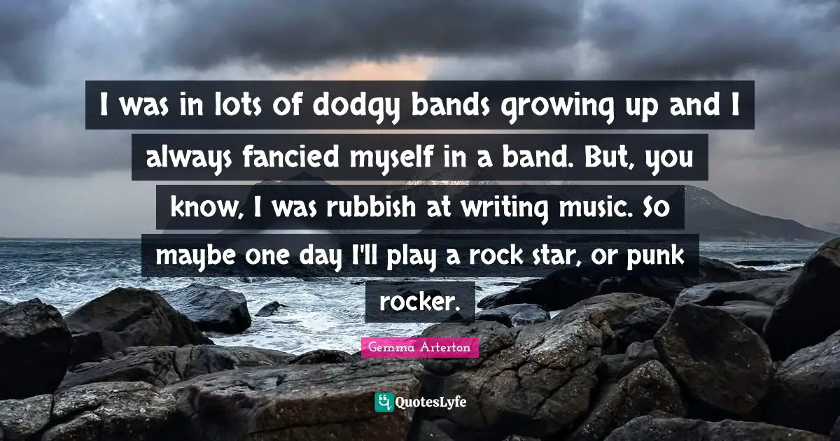 I was in lots of dodgy bands growing up and I always fancied myself in a band. But, you know, I was rubbish at writing music. So maybe one day I'll play a rock star, or punk rocker.
