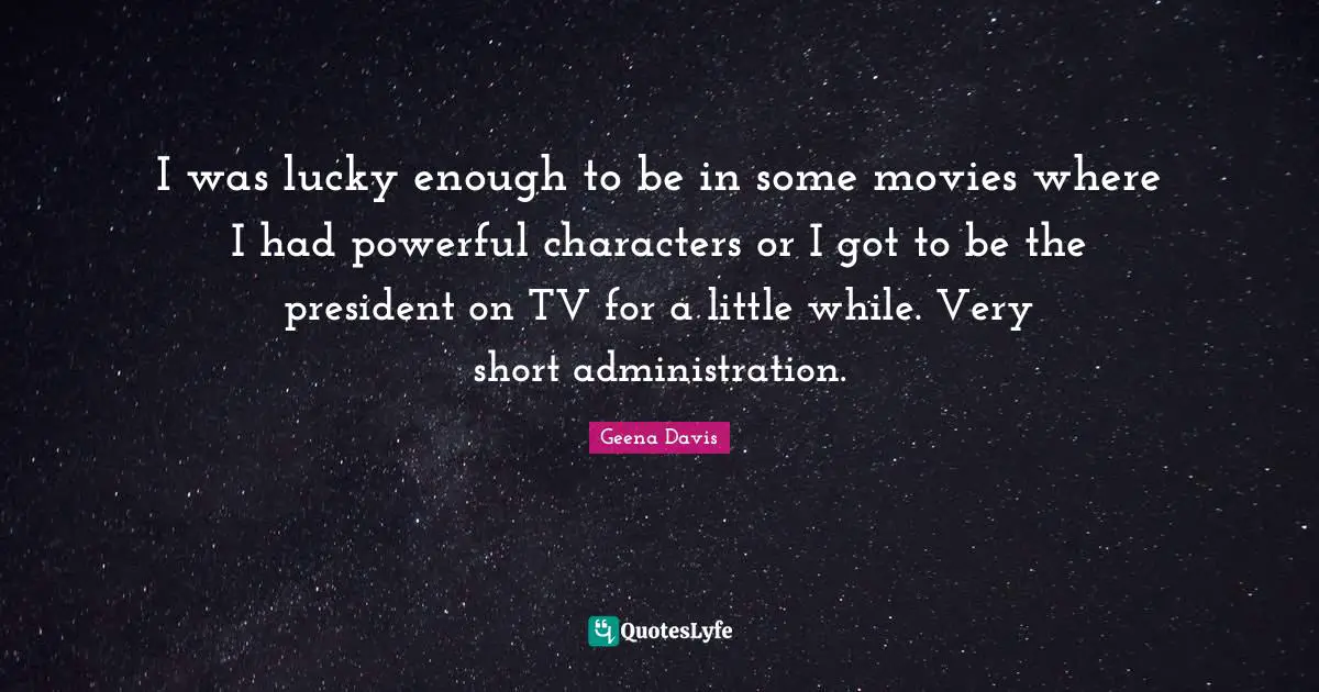 I was lucky enough to be in some movies where I had powerful characters or I got to be the president on TV for a little while. Very short administration.