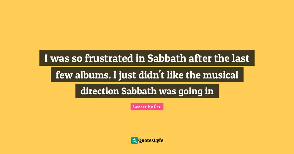 I was so frustrated in Sabbath after the last few albums. I just didn't like the musical direction Sabbath was going in